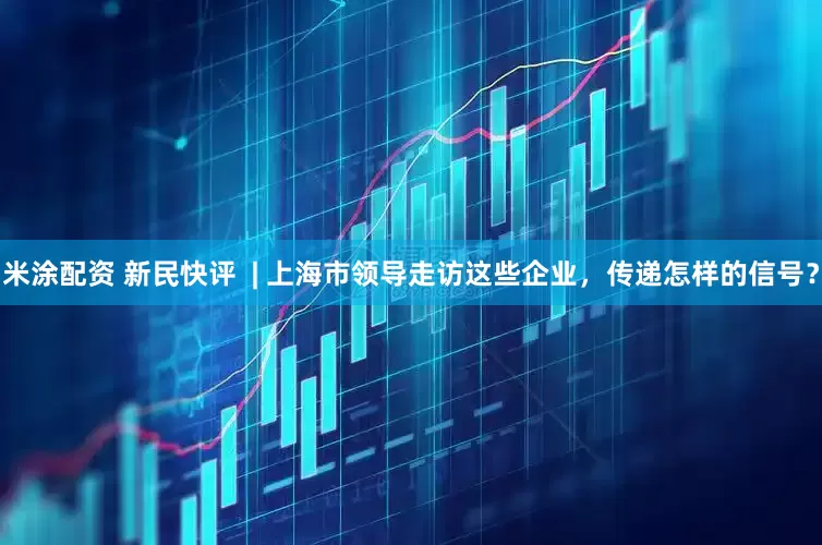 米涂配资 新民快评  | 上海市领导走访这些企业，传递怎样的信号？