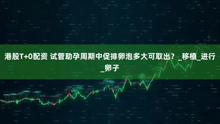 港股T+0配资 试管助孕周期中促排卵泡多大可取出？_移植_进行_卵子