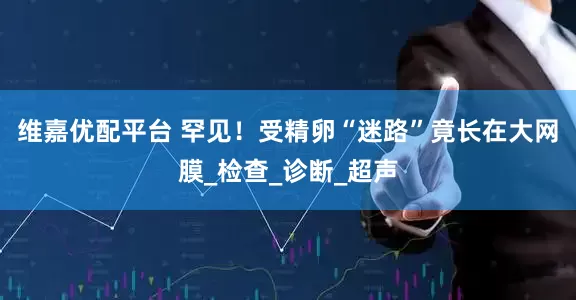 维嘉优配平台 罕见！受精卵“迷路”竟长在大网膜_检查_诊断_超声