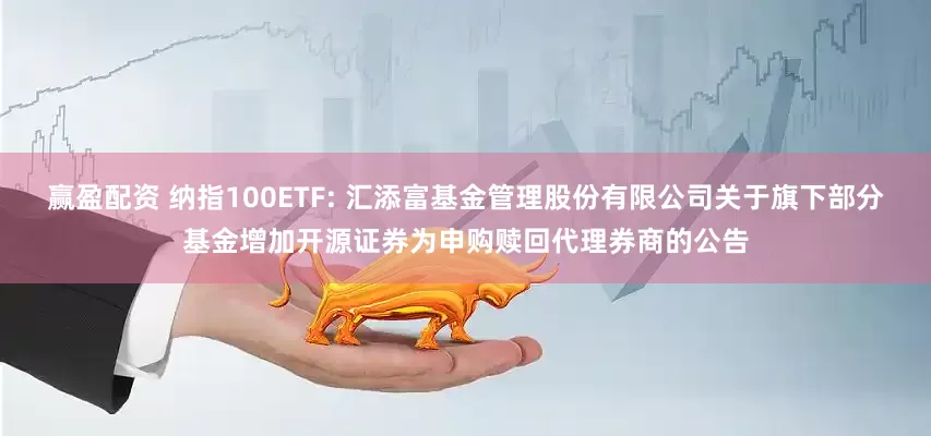 赢盈配资 纳指100ETF: 汇添富基金管理股份有限公司关于旗下部分基金增加开源证券为申购赎回代理券商的公告