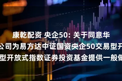 康乾配资 央企50: 关于同意华泰证券股份有限公司为易方达中证国资央企50交易型开放式指数证券投资基金提供一般做市服务的公告