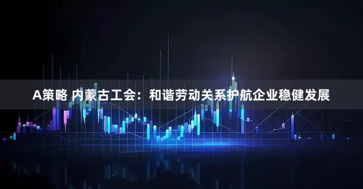 A策略 内蒙古工会：和谐劳动关系护航企业稳健发展