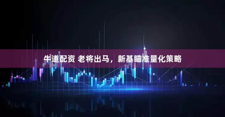 牛道配资 老将出马，新基瞄准量化策略