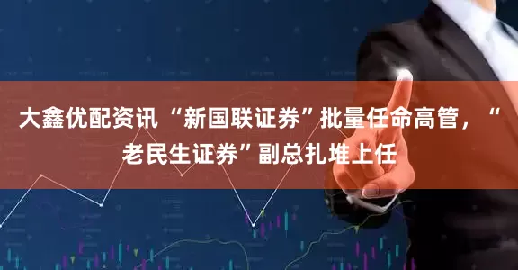 大鑫优配资讯 “新国联证券”批量任命高管，“老民生证券”副总扎堆上任
