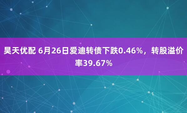 昊天优配 6月26日爱迪转债下跌0.46%，转股溢价率39.67%