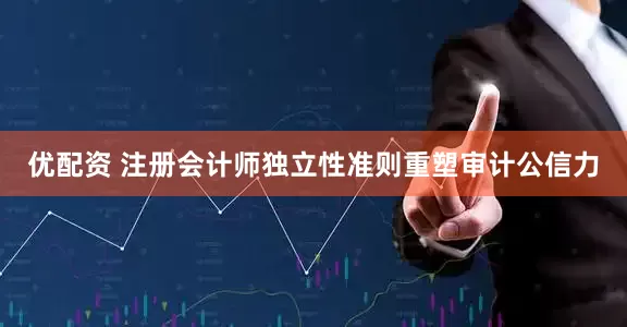 优配资 注册会计师独立性准则重塑审计公信力