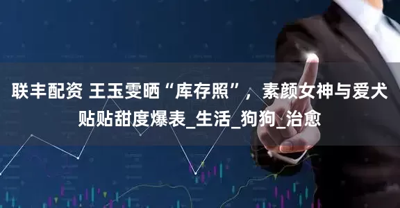 联丰配资 王玉雯晒“库存照”，素颜女神与爱犬贴贴甜度爆表_生活_狗狗_治愈