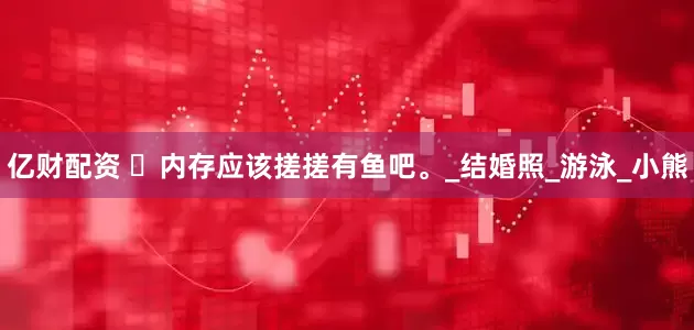 亿财配资 ‬内存应该搓搓有鱼吧。_结婚照_游泳_小熊