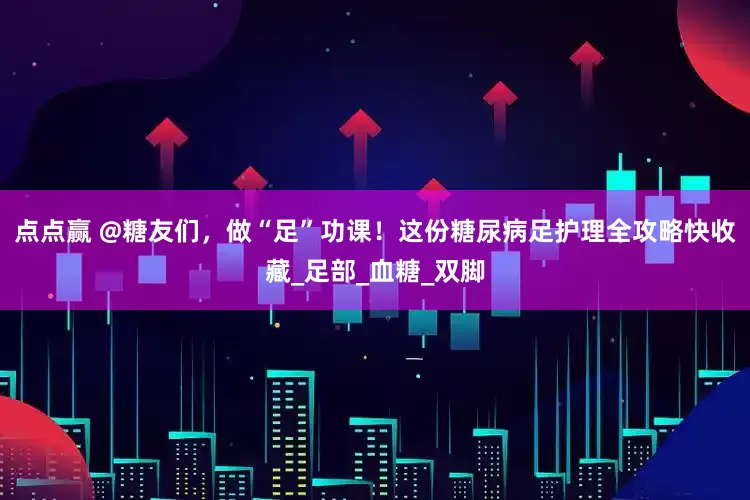 点点赢 @糖友们，做“足”功课！这份糖尿病足护理全攻略快收藏_足部_血糖_双脚