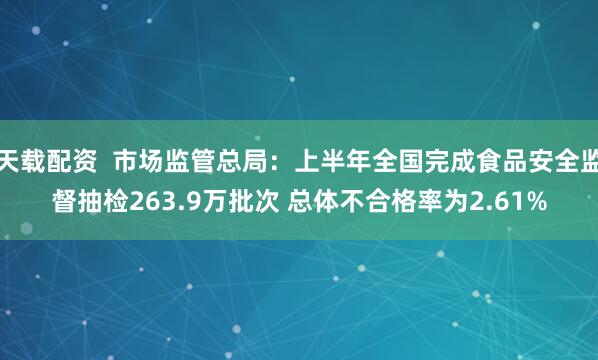天载配资  市场监管总局：上半年全国完成食品安全监督抽检263.9万批次 总体不合格率为2.61%
