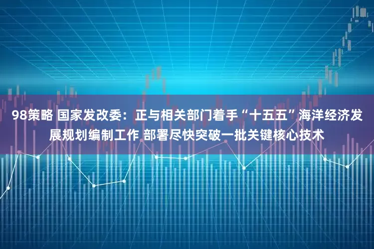 98策略 国家发改委：正与相关部门着手“十五五”海洋经济发展规划编制工作 部署尽快突破一批关键核心技术