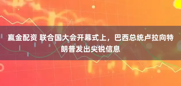 赢金配资 联合国大会开幕式上，巴西总统卢拉向特朗普发出尖锐信息