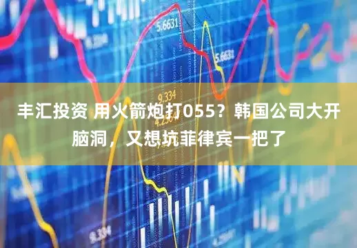 丰汇投资 用火箭炮打055？韩国公司大开脑洞，又想坑菲律宾一把了
